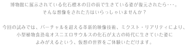 博物館に展示されている化石標本の目の前で生きている姿が復元されたら……。そんな想像をされた方はいらっしゃいませんか？ 今回の試みでは、バーチャルを超える革新的映像技術、ミクスト・リアリティ*により、小型植物食恐竜オスニエロサウルスの化石が太古の時代に生きていた姿によみがえるという、仮想の世界をご体験いただけます。