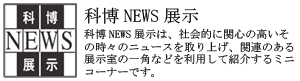 科博NEWS展示は、社会的に関心の高いその時々のニュースを取り上げ、関連のある展示室の一角などを利用して紹介するミニコーナーです。