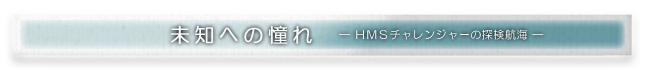 Sub title:未知への憧れ -ＨＭＳチャレンジャーの探検航海-