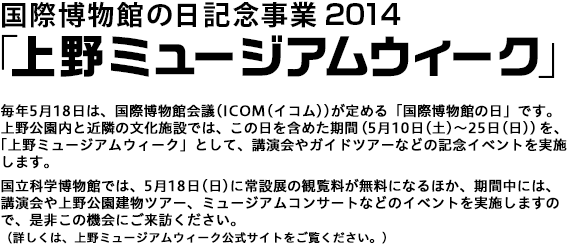 毎年5月18日は、国際博物館会議(ICOM(イコム))が定める「国際博物館の日」です。上野公園内と近隣の文化施設では、この日を含めた期間（5月10日(土)～25日(日)）を、「上野ミュージアムウィーク」として、講演会やガイドツアーなどの記念イベントを実施します。国立科学博物館では、5月18日(日)に常設展の観覧料が無料になるほか、期間中には、講演会や上野公園建物ツアー、ミュージアムコンサートなどのイベントを実施しますので、是非この機会にご来訪ください。（詳しくは、上野ミュージアムウィーク公式サイトをご覧ください。)