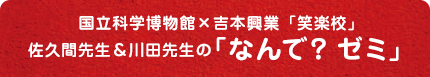 国立科学博物館×吉本興業佐久間先生＆川田先生の「笑楽校」　なんで？ゼミ