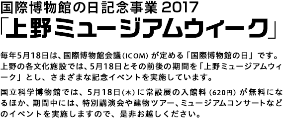 「国際博物館の日」記念事業　上野ミュージアムウィーク2017
毎年5月18日は、国際博物館会議（ICOM）が定める「国際博物館の日」です。
上野の各文化施設では、5月18日とその前後の期間を「上野ミュージアムウィーク」とし、さまざまな記念イベントを実施しています。国立科学博物館では、5月18日（木）に常設展の入場料（620円）が無料になるほか、期間中には、特別講演会や建物ツアー、ミュージアムコンサートなどのイベントを実施しますので、是非お越しください。