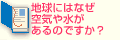 Q2.地球にはなぜ空気や水があるのですか？