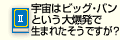 宇宙はビッグ・バンという大爆発で生まれたそうですが？