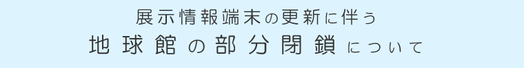 展示情報端末の更新に伴う地球館の部分閉鎖について