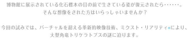 博物館に展示されている化石標本の目の前で生きている姿が復元されたら･･････。そんな想像をされた方はいらっしゃいませんか？ 今回の試みでは、バーチャルを超える革新的映像技術、ミクスト・リアリティ(*)により、大型角竜トリケラトプスの謎に迫ります。