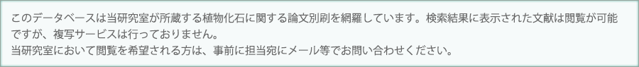 このデータベースは当研究室が所蔵する植物化石に関する論文別刷を網羅しています。検索結果に表示された文献は閲覧が可能ですが、複写サービスは行っておりません。当研究室において閲覧を希望される方は、事前に担当宛にメール等でお問い合わせください。
