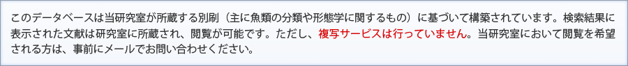 このデータベースは当研究室が所蔵する別刷（主に魚類の分類や形態学に関するもの）に基づいて構築されています。検索結果に表示された文献は研究室に所蔵され、閲覧が可能です。ただし、複写サービスは行っていません。当研究室において閲覧を希望される方は、事前にメールでお問い合わせください。